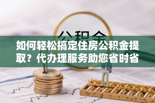 土默特右旗如何轻松搞定住房公积金提取？代办理服务助您省时省力